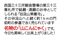 西国三十三所観音霊場の第三十三番札所で結願・満願のお寺としてしられる「谷汲山華厳寺」。その谷汲山へと続く約１ｋｍの門前町の参道で永く売られています　名物の「山こんにゃく」です。今日も美味しく出来上がりました！ 